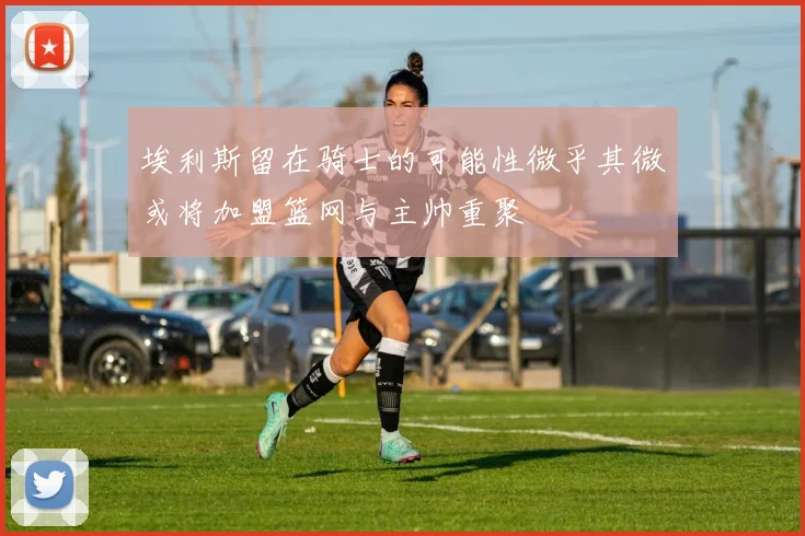 埃利斯留在骑士的可能性微乎其微或将加盟篮网与主帅重聚