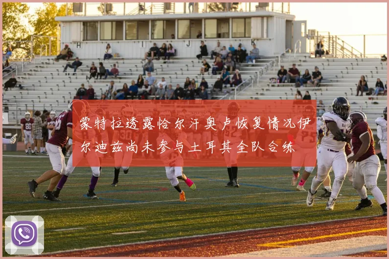 蒙特拉透露恰尔汗奥卢恢复情况伊尔迪兹尚未参与土耳其全队合练