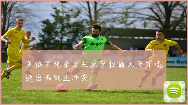 罗梅罗绝杀后狂庆萨拉赫大马丁迅速出面制止冲突
