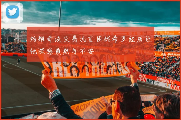 约维奇谈交易流言困扰希罗经历让他深感煎熬与不安