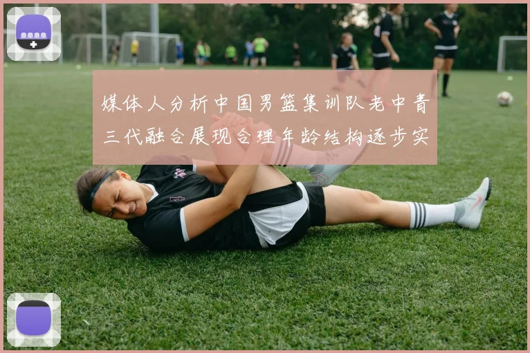 媒体人分析中国男篮集训队老中青三代融合展现合理年龄结构逐步实现换血