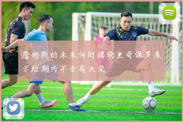詹姆斯的未来何时揭晓里奇保罗表示短期内不会有决定