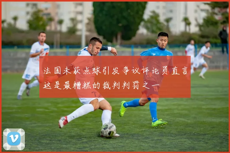 法国未获点球引发争议评论员直言这是最糟糕的裁判判罚之一