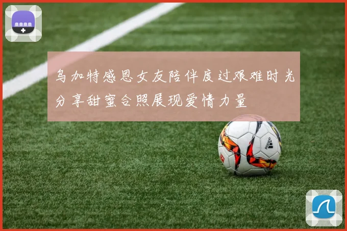 乌加特感恩女友陪伴度过艰难时光分享甜蜜合照展现爱情力量