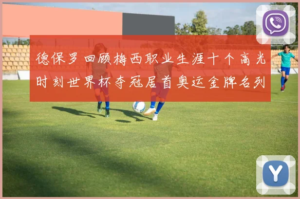 德保罗回顾梅西职业生涯十个高光时刻世界杯夺冠居首奥运金牌名列第四