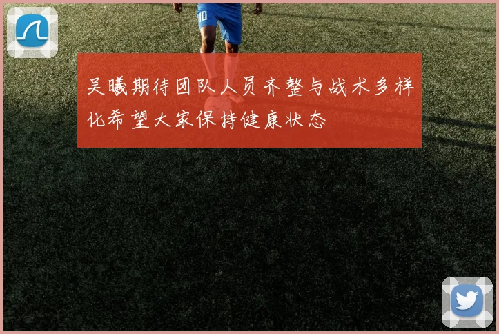 吴曦期待团队人员齐整与战术多样化希望大家保持健康状态