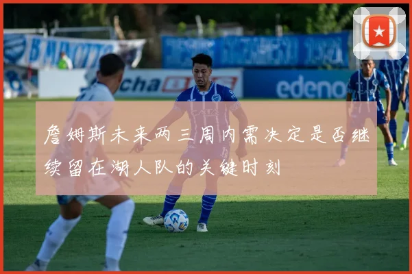 詹姆斯未来两三周内需决定是否继续留在湖人队的关键时刻