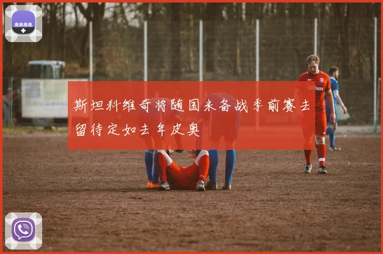 斯坦科维奇将随国米备战季前赛去留待定如去年皮奥