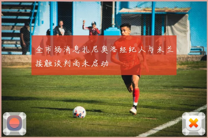 全市场消息扎尼奥洛经纪人与米兰接触谈判尚未启动