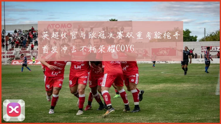 英超收官与欧冠决赛双重考验枪手首发冲击不朽荣耀COYG