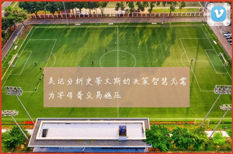 美记分析史蒂文斯的决策智慧无需为字母哥交易施压