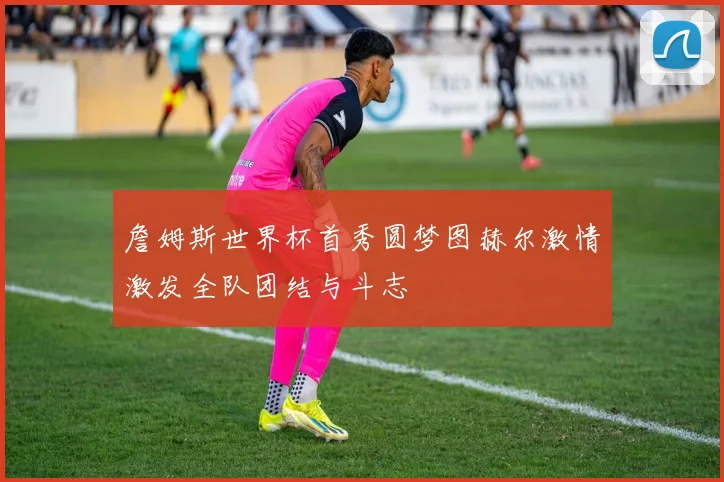 詹姆斯世界杯首秀圆梦图赫尔激情激发全队团结与斗志